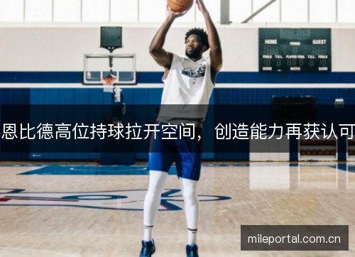 恩比德高位持球拉开空间,创造能力再获认可 恩比德高位持球拉开空间,创造能力再获认可